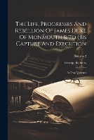 Life, Progresses And Rebellion Of James Duke Of Monmouth & To His Capture And Execution, The: In Two Volumes; Volume 2